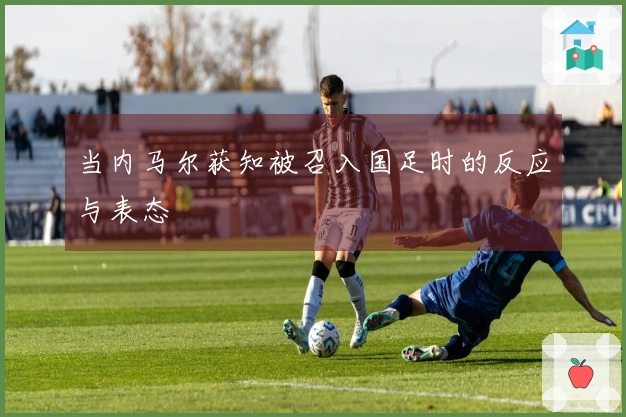 当内马尔获知被召入国足时的反应与表态