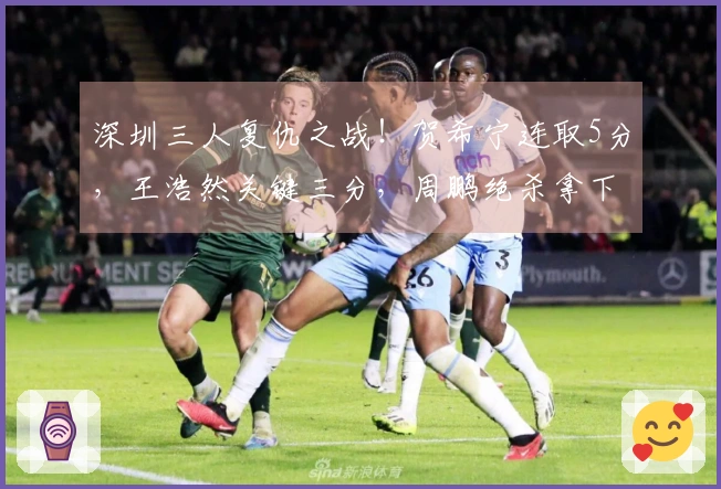 深圳三人复仇之战！贺希宁连取5分，王浩然关键三分，周鹏绝杀拿下胜利