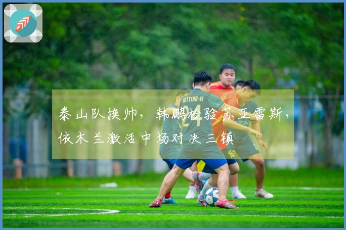 泰山队换帅，韩鹏检验苏亚雷斯，依木兰激活中场对决三镇